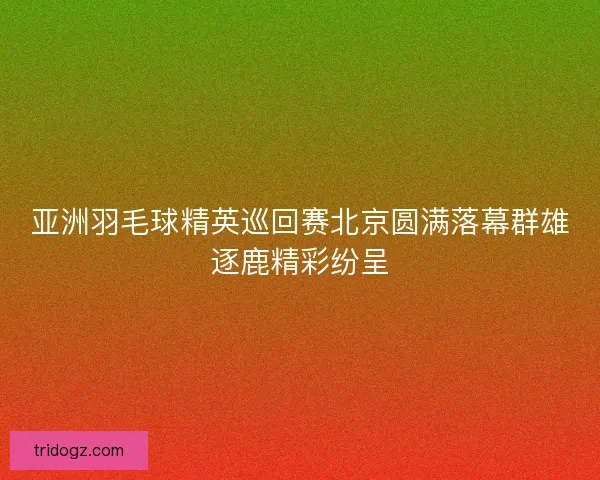 亚洲羽毛球精英巡回赛北京圆满落幕群雄逐鹿精彩纷呈