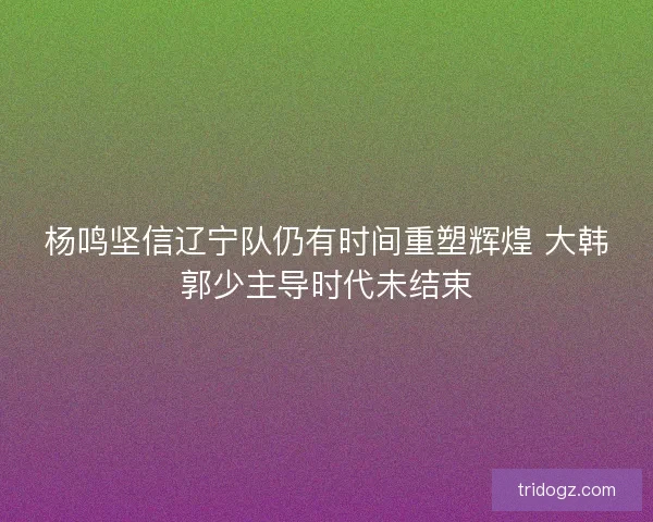 杨鸣坚信辽宁队仍有时间重塑辉煌 大韩郭少主导时代未结束